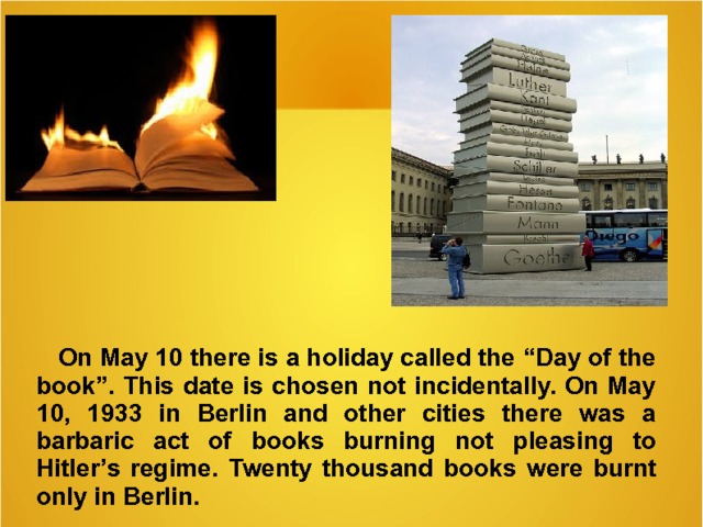  On May 10 there is a holiday called the “Day of the book”. This date is chosen not incidentally. On May 10, 1933 in Berlin and other cities there was a barbaric act of  books burning not pleasing to Hitler’s regime. Twenty thousand books were  burnt only in Berlin.   