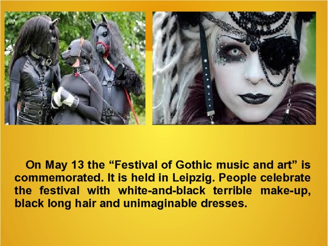 On May 13 the “Festival of Gothic music and art” is commemorated . It is held in Leipzig . People celebrate the festival with white -and-black terrible make-up, black long hair and unimaginable dresses.   