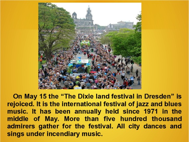  On May 15 the “The Dixie land festival in Dresden” is rejoiced . It is the international festival of jazz and blues music. It has been annually held since 1971 in the middle of May. More than five hundred thousand admirers gather for the festival. All city dances and sings under incendiary music.   