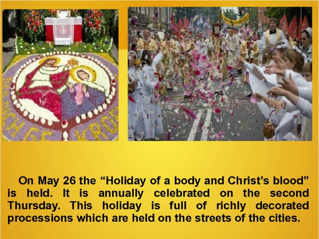  On May 26 the “Holiday of a body and Christ’s blood” is held . It is annually celebrated on the second Thursday. T his holiday is full of richly decorated processions which are held on the streets of the cities.   