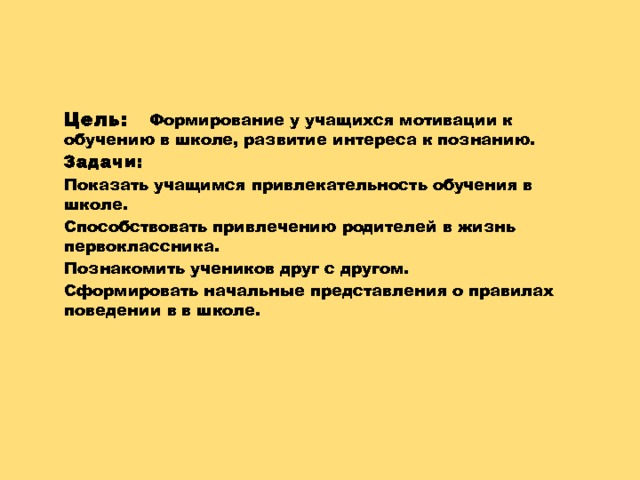   Цель:   Формирование у учащихся мотивации к обучению в школе, развитие интереса к познанию. Задачи: Показать учащимся привлекательность обучения в школе. Способствовать привлечению родителей в жизнь первоклассника. Познакомить учеников друг с другом. Сформировать начальные представления о правилах поведении в в школе.     