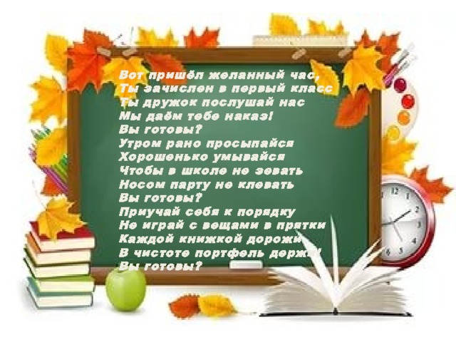 Вот пришёл желанный час, Ты зачислен в первый класс Ты дружок послушай нас Мы даём тебе наказ! Вы готовы? Утром рано просыпайся Хорошенько умывайся Чтобы в школе не зевать Носом парту не клевать Вы готовы? Приучай себя к порядку Не играй с вещами в прятки Каждой книжкой дорожи В чистоте портфель держи! Вы готовы? 