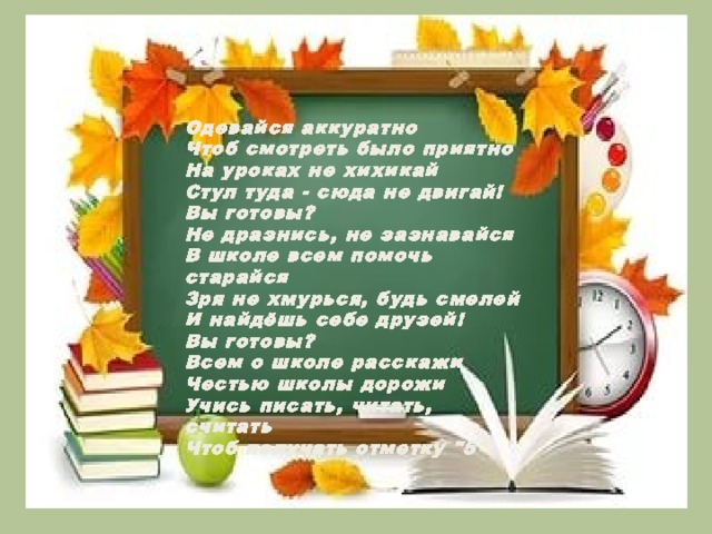 Одевайся аккуратно Чтоб смотреть было приятно На уроках не хихикай Стул туда - сюда не двигай! Вы готовы? Не дразнись, не зазнавайся В школе всем помочь старайся Зря не хмурься, будь смелей И найдёшь себе друзей! Вы готовы? Всем о школе расскажи Честью школы дорожи Учись писать, читать, считать Чтоб получать отметку 