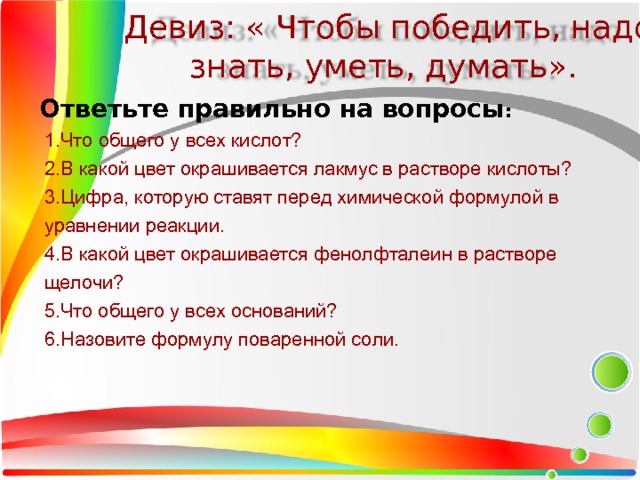 Девиз: « Чтобы победить, надо знать, уметь, думать». Ответьте правильно на вопросы : 1.Что общего у всех кислот? 2.В какой цвет окрашивается лакмус в растворе кислоты? 3.Цифра, которую ставят перед химической формулой в уравнении реакции. 4.В какой цвет окрашивается фенолфталеин в растворе щелочи? 5.Что общего у всех оснований? 6.Назовите формулу поваренной соли.  