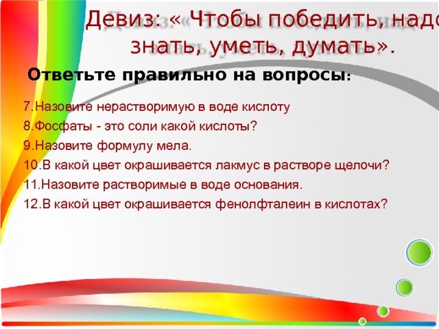 Девиз: « Чтобы победить, надо знать, уметь, думать». Ответьте правильно на вопросы : 7.Назовите нерастворимую в воде кислоту 8.Фосфаты - это соли какой кислоты? 9.Назовите формулу мела. 10.В какой цвет окрашивается лакмус в растворе щелочи? 11.Назовите растворимые в воде основания. 12.В какой цвет окрашивается фенолфталеин в кислотах? 