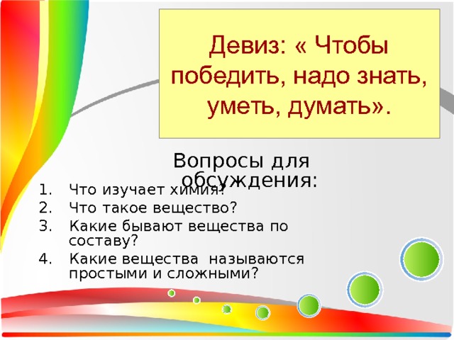 Девиз: « Чтобы победить, надо знать, уметь, думать». Вопросы для обсуждения: Что изучает химия? Что такое вещество? Какие бывают вещества по составу? Какие вещества называются простыми и сложными? 