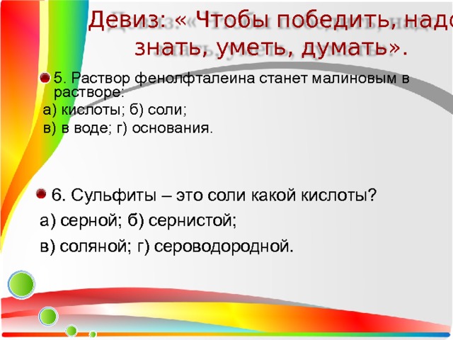 Девиз: « Чтобы победить, надо знать, уметь, думать». 5. Раствор фенолфталеина станет малиновым в растворе:  а) кислоты; б) соли;  в) в воде; г) основания. 6. Сульфиты – это соли какой кислоты?  а) серной; б) сернистой;  в) соляной; г) сероводородной. 