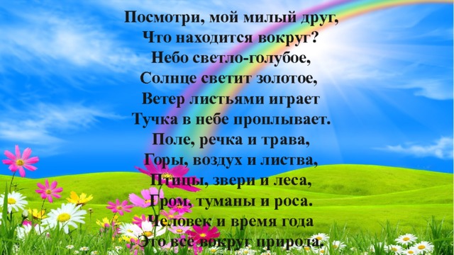 Посмотри, мой милый друг, Что находится вокруг? Небо светло-голубое, Солнце светит золотое, Ветер листьями играет Тучка в небе проплывает. Поле, речка и трава, Горы, воздух и листва, Птицы, звери и леса, Гром, туманы и роса. Человек и время года Это все вокруг природа.  