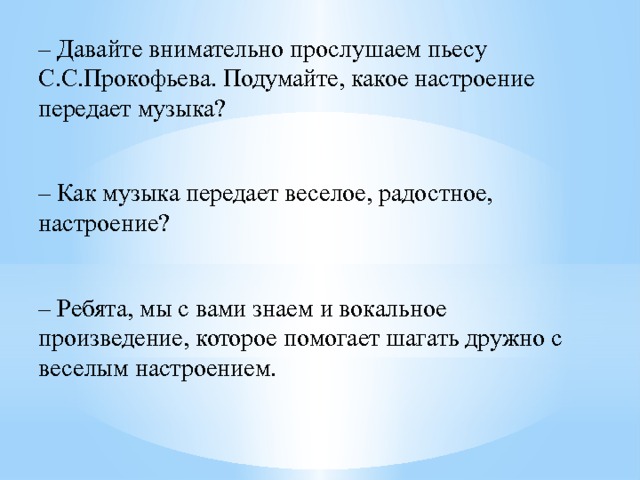 – Давайте внимательно прослушаем пьесу С.С.Прокофьева. Подумайте, какое настроение передает музыка?  – Как музыка передает веселое, радостное, настроение?  – Ребята, мы с вами знаем и вокальное произведение, которое помогает шагать дружно с веселым настроением. 