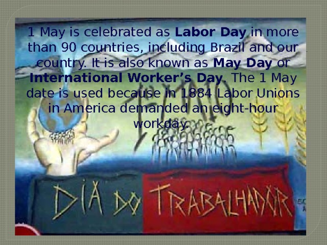 1 May is celebrated as Labor Day in more than 90 countries, including Brazil and our country. It is also known as May Day or International Worker’s Day . The 1 May date is used because in 1884 Labor Unions in America demanded an eight-hour workday. But what holidays do the Brazilian people have in May?   