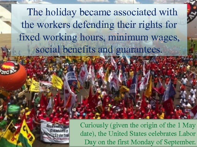The holiday became associated with the workers defending their rights for fixed working hours, minimum wages, social benefits and guarantees. Curiously (given the origin of the 1 May date), the United States celebrates Labor Day on the first Monday of September. 