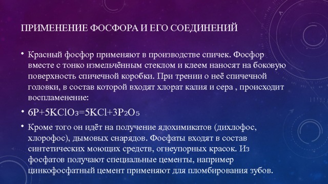 Применение фосфора и его соединений Красный фосфор применяют в производстве спичек. Фосфор вместе с тонко измельчённым стеклом и клеем наносят на боковую поверхность спичечной коробки. При трении о неё спичечной головки, в состав которой входят хлорат калия и сера , происходит воспламенение: 6P+5KClO₃=5KCl+3P₂O₅ Кроме того он идёт на получение ядохимикатов (дихлофос, хлорофос), дымовых снарядов. Фосфаты входят в состав синтетических моющих средств, огнеупорных красок. Из фосфатов получают специальные цементы, например цинкофосфатный цемент применяют для пломбирования зубов. 