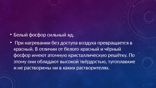 Белый фосфор сильный яд.  При нагревании без доступа воздуха превращается в красный. В отличии от белого красный и чёрный фосфор имеют атомную кристаллическую решётку. По этому они обладают высокой твёрдостью, тугоплавкие и не растворимы ни в каких растворителях. 