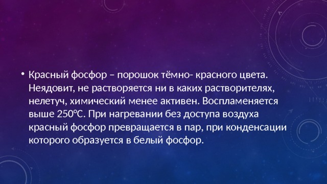 Красный фосфор – порошок тёмно- красного цвета. Неядовит, не растворяется ни в каких растворителях, нелетуч, химический менее активен. Воспламеняется выше 250°С. При нагревании без доступа воздуха красный фосфор превращается в пар, при конденсации которого образуется в белый фосфор. 