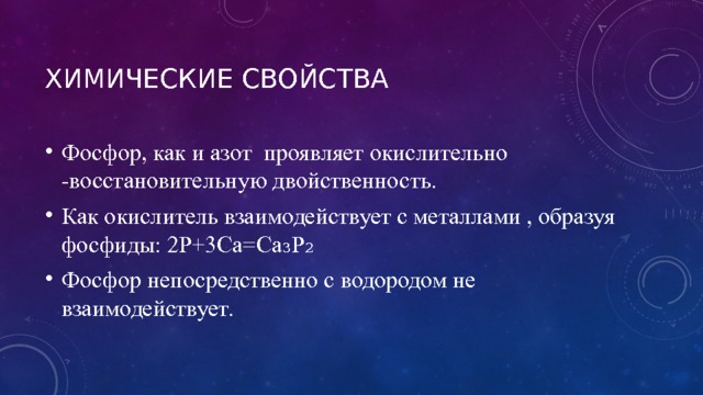 Химические свойства Фосфор, как и азот проявляет окислительно -восстановительную двойственность. Как окислитель взаимодействует с металлами , образуя фосфиды: 2P+3Ca=Ca₃P₂ Фосфор непосредственно с водородом не взаимодействует. 