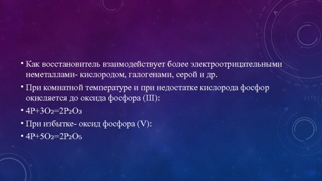 Как восстановитель взаимодействует более электроотрицательными неметаллами- кислородом, галогенами, серой и др. При комнатной температуре и при недостатке кислорода фосфор окисляется до оксида фосфора (III): 4P+3O₂=2P₂O₃ При избытке- оксид фосфора (V): 4P+5O₂=2P₂O₅ 