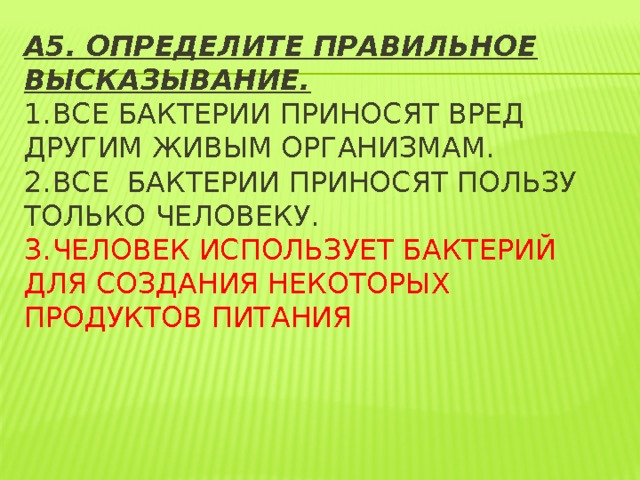 А5. Определите правильное высказывание.  1.  Все бактерии приносят вред другим живым организмам.  2.  все бактерии приносят пользу только человеку.  3.  Человек использует бактерий для создания некоторых продуктов питания   