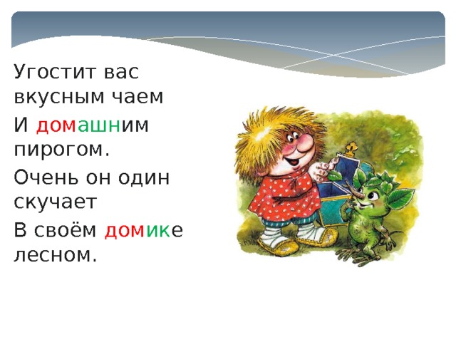 Угостит вас вкусным чаем И дом ашн им пирогом. Очень он один скучает В своём дом ик е лесном. 