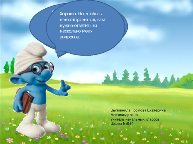Хорошо. Но, чтобы в него отправиться, вам нужно ответить на несколько моих вопросов.   Посмотрите, ребята, какая замечательная погода у нас, она очень подходит для экскурсий. Ребята, вы готовы пойти вместе со мной на интересную экскурсию? Здравствуйте, Ребята. Вы меня помните? Выполнила Громова Екатерина Александровна  учитель начальных классов  Школа №814 