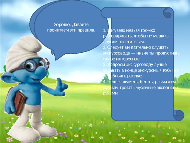 Хорошо. Давайте прочитаем эти правила. Молодцы, ребята. Я знаю, что вы когда-нибудь пойдете в какой-нибудь музей. Вы знаете как там себя нужно вести? 1. В музеях нельзя громко разговаривать, чтобы не мешать другим посетителям. 2. Следует внимательно слушать экскурсовода — иначе ты пропустишь самое интересное 3. Вопросы экскурсоводу лучше задавать в конце экскурсии, чтобы не перебивать рассказ. 4. Нельзя шуметь, бегать, размахивать руками, трогать музейные экспонаты руками. 