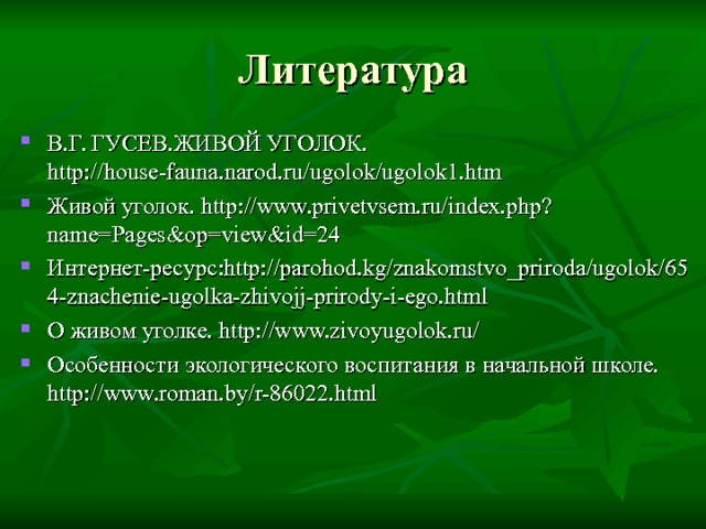 Литература В.Г. ГУСЕВ.ЖИВОЙ УГОЛОК. http://house-fauna.narod.ru/ugolok/ugolok1.htm Живой уголок. http://www.privetvsem.ru/index.php?name=Pages&op=view&id=24 Интернет-ресурс:http://parohod.kg/znakomstvo_priroda/ugolok/654-znachenie-ugolka-zhivojj-prirody-i-ego.html О живом уголке. http://www.zivoyugolok.ru/ Особенности экологического воспитания в начальной школе. http://www.roman.by/r-86022.html     