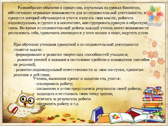  Разнообразие объектов и процессов, изучаемых на уроках биологии, обеспечивает огромные возможности для исследовательской деятельности, в процессе которой обучающиеся учатся излагать свои мысли, работать индивидуально, в группе и в коллективе, конструировать прямую и обратную связь. Во время исследовательской работы каждый ученик имеет возможности реализовать себя, применить имеющиеся у него знания и опыт, ощутить успех При обучении учеников проектной и исследовательской деятельности ставятся задачи:  -формирование и развитие творческих способностей учащихся;  - развитие умений и навыков в постановке проблем и нахождения способов их решений;  - развитие индивидуальной ответственности за свои поступки, принятые решения и действия;    . Ученик, выполнив проект и защитив его, учится:  - планировать работу;  - письменно и устно представлять результаты своей работы; -  защищать и отстаивать свою точку зрения;  - отвечать за результаты работы  - оформлять работу и т.д.    