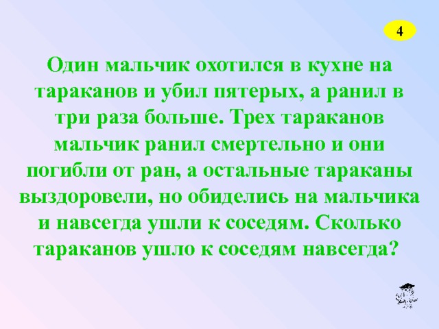 4 Один мальчик охотился в кухне на тараканов и убил пятерых, а ранил в три раза больше. Трех тараканов мальчик ранил смертельно и они погибли от ран, а остальные тараканы выздоровели, но обиделись на мальчика и навсегда ушли к соседям. Сколько тараканов ушло к соседям навсегда? 