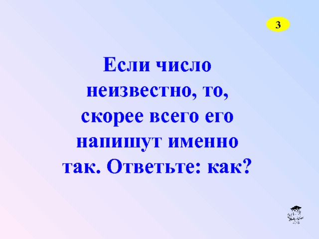 3 Если число неизвестно, то, скорее всего его напишут именно так. Ответьте: как? 