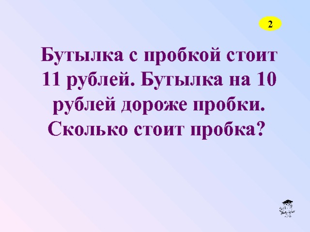 2 Бутылка с пробкой стоит 11 рублей. Бутылка на 10 рублей дороже пробки. Сколько стоит пробка?  