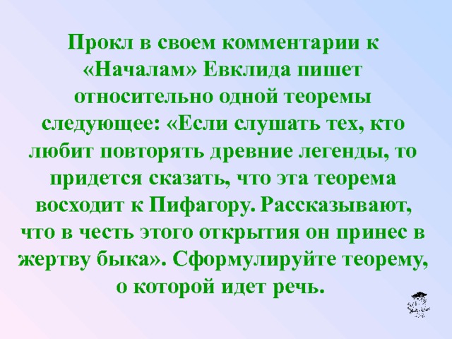 Прокл в своем комментарии к «Началам» Евклида пишет относительно одной теоремы следующее: «Если слушать тех, кто любит повторять древние легенды, то придется сказать, что эта теорема восходит к Пифагору. Рассказывают, что в честь этого открытия он принес в жертву быка». Сформулируйте теорему, о которой идет речь.  