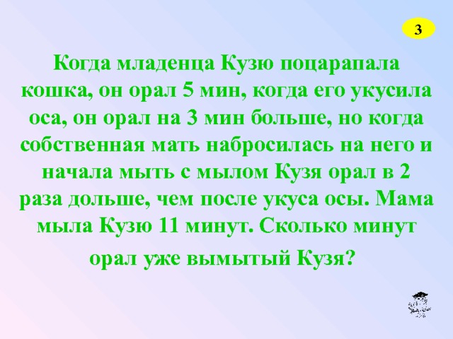 3 Когда младенца Кузю поцарапала кошка, он орал 5 мин, когда его укусила оса, он орал на 3 мин больше, но когда собственная мать набросилась на него и начала мыть с мылом Кузя орал в 2 раза дольше, чем после укуса осы. Мама мыла Кузю 11 минут. Сколько минут орал уже вымытый Кузя?  