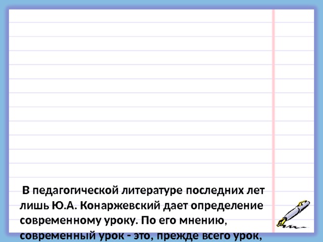             В педагогической литературе последних лет лишь Ю.А. Конаржевский дает определение современному уроку. По его мнению , современный урок - это, прежде всего урок, на котором учитель умело использует все возможности для развития личности ученика, ее активного умственного роста, глубокого и осмысленного усвоения знаний, для формирования ее нравственных основ.   Н.Е. Щуркова даёт такое определение: «Современный урок- свободный урок, урок, освобождённый от страха: никто никого не пугает и никто никого не боится» 