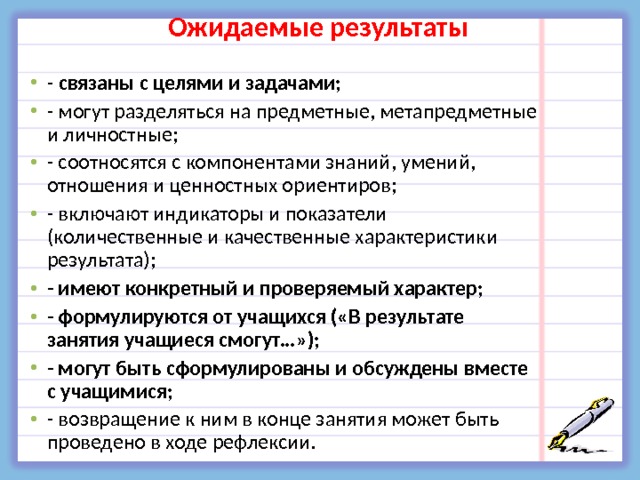 Ожидаемые результаты - связаны с целями и задачами; - могут разделяться на предметные, метапредметные и личностные; - соотносятся с компонентами знаний, умений, отношения и ценностных ориентиров; - включают индикаторы и показатели (количественные и качественные характеристики результата); - имеют конкретный и проверяемый характер; - формулируются от учащихся («В результате занятия учащиеся смогут…»); - могут быть сформулированы и обсуждены вместе с учащимися; - возвращение к ним в конце занятия может быть проведено в ходе рефлексии.  