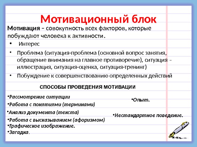 Мотивационный блок Мотивация – совокупность всех факторов, которые побуждают человека к активности.  Интерес Проблема (ситуация-проблема (основной вопрос занятия, обращение внимания на главное противоречие), ситуация – иллюстрация, ситуация-оценка, ситуация-тренинг) Побуждение к совершенствованию определенных действий СПОСОБЫ ПРОВЕДЕНИЯ МОТИВАЦИИ Рассмотрение ситуации  Опыт. Работа с понятиями (терминами) Анализ документа (текста) Нестандартное поведение. Работа с высказыванием (афоризмом) Графическое изображение. Загадка . 