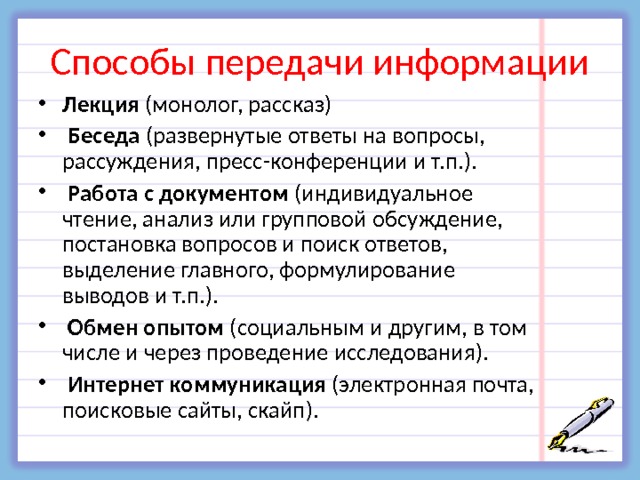 Способы передачи информации Лекция (монолог, рассказ)  Беседа (развернутые ответы на вопросы, рассуждения, пресс-конференции и т.п.).  Работа с документом (индивидуальное чтение, анализ или групповой обсуждение, постановка вопросов и поиск ответов, выделение главного, формулирование выводов и т.п.).  Обмен опытом (социальным и другим, в том числе и через проведение исследования).  Интернет коммуникация (электронная почта, поисковые сайты, скайп).   