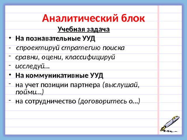 Аналитический блок Учебная задача На познавательные УУД - спроектируй стратегию поиска сравни, оцени, классифицируй исследуй… На коммуникативные УУД на учет позиции партнера (выслушай, пойми…) на сотрудничество (договоритесь о…)   