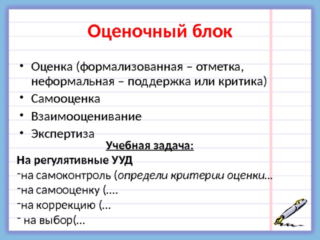 Оценочный блок Оценка (формализованная – отметка, неформальная – поддержка или критика) Самооценка Взаимооценивание Экспертиза  Учебная задача: На регулятивные УУД на самоконтроль ( определи критерии оценки… на самооценку (…. на коррекцию (…  на выбор(… 