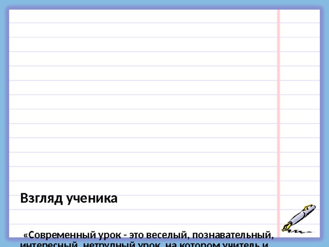               Взгляд ученика     «Современный урок - это веселый, познавательный, интересный, нетрудный урок, на котором учитель и  ученик свободно общаются».   «Современный урок – это урок, на котором не  приходится делать каждый раз одно и то же, это разнообразный урок».   «Современный урок – это урок, на котором  выслушивают любое твое мнение, урок, где человек  учится быть человеком».   «Современный урок – это урок без стрессов».   