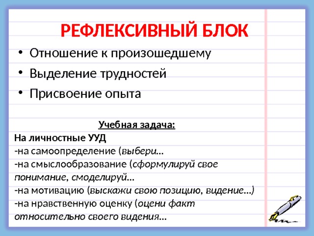 РЕФЛЕКСИВНЫЙ БЛОК  Отношение к произошедшему Выделение трудностей Присвоение опыта Учебная задача: На личностные УУД -на самоопределение ( выбери… -на смыслообразование ( сформулируй свое понимание, смоделируй… -на мотивацию ( выскажи свою позицию, видение…) -на нравственную оценку ( оцени факт относительно своего видения… 