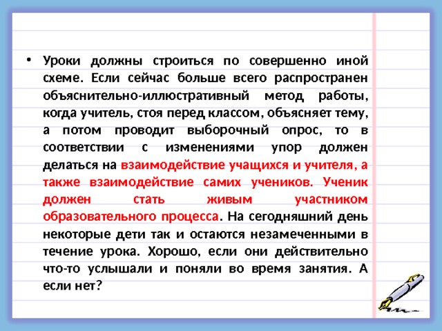  Уроки должны строиться по совершенно иной схеме. Если сейчас больше всего распространен объяснительно-иллюстративный метод работы, когда учитель, стоя перед классом, объясняет тему, а потом проводит выборочный опрос, то в соответствии с изменениями упор должен делаться на взаимодействие учащихся и учителя, а также взаимодействие самих учеников. Ученик должен стать живым участником образовательного процесса . На сегодняшний день некоторые дети так и остаются незамеченными в течение урока. Хорошо, если они действительно что-то услышали и поняли во время занятия. А если нет?  