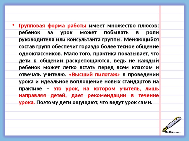 Групповая форма работы имеет множество плюсов: ребенок за урок может побывать в роли руководителя или консультанта группы. Меняющийся состав групп обеспечит гораздо более тесное общение одноклассников. Мало того, практика показывает, что дети в общении раскрепощаются, ведь не каждый ребенок может легко встать перед всем классом и отвечать учителю. «Высший пилотаж» в проведении урока и идеальное воплощение новых стандартов на практике – это урок, на котором учитель, лишь направляя детей, дает рекомендации в течение урока. Поэтому дети ощущают, что ведут урок сами.  