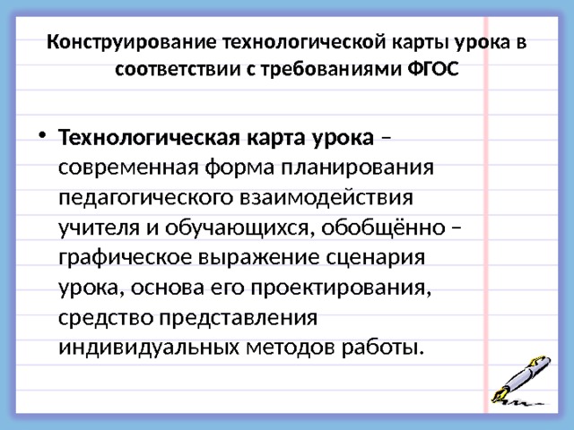 Конструирование технологической карты урока в соответствии с требованиями ФГОС  Технологическая карта урока – современная форма планирования педагогического взаимодействия учителя и обучающихся, обобщённо – графическое выражение сценария урока, основа его проектирования, средство представления индивидуальных методов работы. 