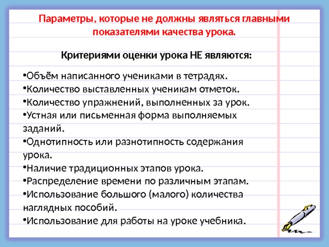 Параметры, которые не должны являться главными показателями качества урока. Критериями оценки урока НЕ являются: Объём написанного учениками в тетрадях. Количество выставленных ученикам отметок. Количество упражнений, выполненных за урок. Устная или письменная форма выполняемых заданий. Однотипность или разнотипность содержания урока. Наличие традиционных этапов урока. Распределение времени по различным этапам. Использование большого (малого) количества наглядных пособий. Использование для работы на уроке учебника. 