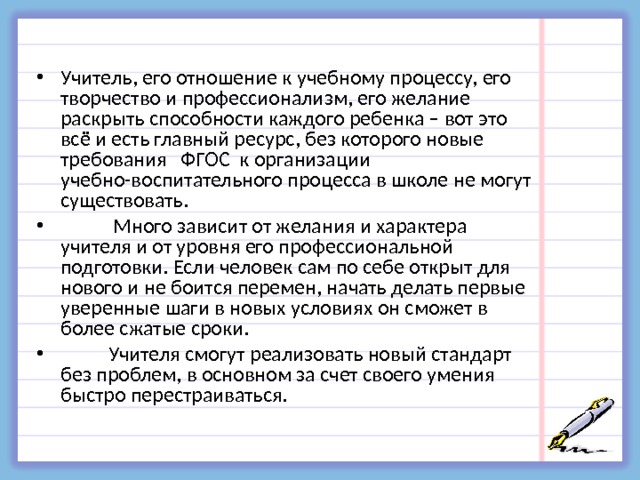 Учитель, его отношение к учебному процессу, его творчество и профессионализм, его желание раскрыть способности каждого ребенка – вот это всё и есть главный ресурс, без которого новые требования ФГОС к организации учебно-воспитательного процесса в школе не могут существовать.  Много зависит от желания и характера учителя и от уровня его профессиональной подготовки. Если человек сам по себе открыт для нового и не боится перемен, начать делать первые уверенные шаги в новых условиях он сможет в более сжатые сроки.  Учителя смогут реализовать новый стандарт без проблем, в основном за счет своего умения быстро перестраиваться.  