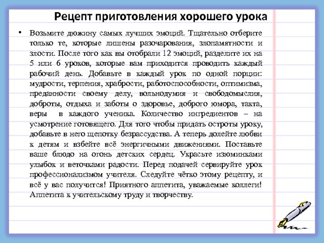 Рецепт приготовления хорошего урока Возьмите дюжину самых лучших эмоций. Тщательно отберите только те, которые лишены разочарования, злопамятности и злости. После того как вы отобрали 12 эмоций, разделите их на 5 или 6 уроков, которые вам приходится проводить каждый рабочий день. Добавьте в каждый урок по одной порции: мудрости, терпения, храбрости, работоспособности, оптимизма, преданности своему делу, вольнодумия и свободомыслия, доброты, отдыха и заботы о здоровье, доброго юмора, такта, веры в каждого ученика. Количество ингредиентов – на усмотрение готовящего. Для того чтобы придать остроты уроку, добавьте в него щепотку безрассудства. А теперь долейте любви к детям и взбейте всё энергичными движениями. Поставьте ваше блюдо на огонь детских сердец. Украсьте изюминками улыбок и веточками радости. Перед подачей сервируйте урок профессионализмом учителя. Следуйте чётко этому рецепту, и всё у вас получится! Приятного аппетита, уважаемые коллеги! Аппетита к учительскому труду и творчеству.  