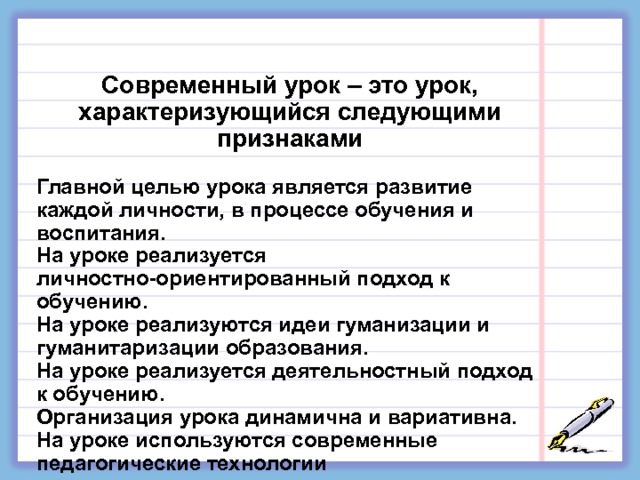     Современный урок – это урок, характеризующийся следующими признаками  Главной целью урока является развитие каждой личности, в процессе обучения и воспитания. На уроке реализуется личностно-ориентированный подход к обучению. На уроке реализуются идеи гуманизации и гуманитаризации образования. На уроке реализуется деятельностный подход к обучению. Организация урока динамична и вариативна. На уроке используются современные педагогические технологии 