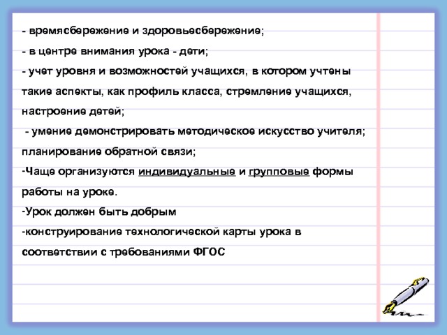 - времясбережение и здоровьесбережение; - в центре внимания урока - дети; - учет уровня и возможностей учащихся, в котором учтены такие аспекты, как профиль класса, стремление учащихся, настроение детей;  - умение демонстрировать методическое искусство учителя; планирование обратной связи; Чаще организуются индивидуальные и групповые формы работы на уроке. Урок должен быть добрым конструирование технологической карты урока в соответствии с требованиями ФГОС 