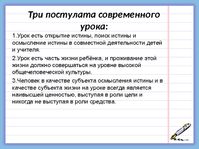 Три постулата современного урока: 1.Урок есть открытие истины, поиск истины и осмысление истины в совместной деятельности детей и учителя. 2.Урок есть часть жизни ребёнка, и проживание этой жизни должно совершаться на уровне высокой общечеловеческой культуры. 3.Человек в качестве субъекта осмысления истины и в качестве субъекта жизни на уроке всегда является наивысшей ценностью, выступая в роли цели и никогда не выступая в роли средства. 