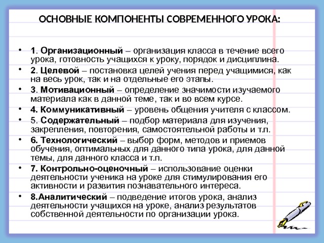 ОСНОВНЫЕ КОМПОНЕНТЫ СОВРЕМЕННОГО УРОКА: 1 . Организационный – организация класса в течение всего урока, готовность учащихся к уроку, порядок и дисциплина. 2 . Целевой – постановка целей учения перед учащимися, как на весь урок, так и на отдельные его этапы. 3 . Мотивационный – определение значимости изучаемого материала как в данной теме, так и во всем курсе. 4. Коммуникативный – уровень общения учителя с классом. 5. Содержательный – подбор материала для изучения, закрепления, повторения, самостоятельной работы и т.п. 6. Технологический – выбор форм, методов и приемов обучения, оптимальных для данного типа урока, для данной темы, для данного класса и т.п. 7. Контрольно-оценочный – использование оценки деятельности ученика на уроке для стимулирования его активности и развития познавательного интереса. 8.Аналитический – подведение итогов урока, анализ деятельности учащихся на уроке, анализ результатов собственной деятельности по организации урока.  