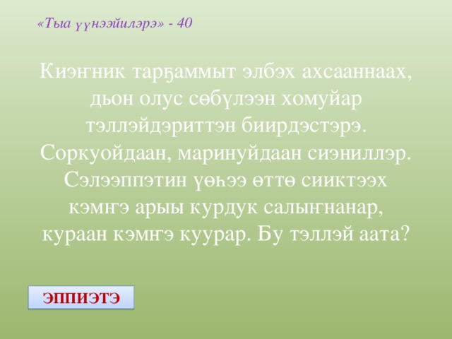 «Тыа үүнээйилэрэ» - 40 Киэҥник тарҕаммыт элбэх ахсааннаах, дьон олус сөбүлээн хомуйар тэллэйдэриттэн биирдэстэрэ. Соркуойдаан, маринуйдаан сиэниллэр. Сэлээппэтин үөһээ өттө сииктээх кэмҥэ арыы курдук салыҥнанар, кураан кэмҥэ куурар. Бу тэллэй аата? ЭППИЭТЭ